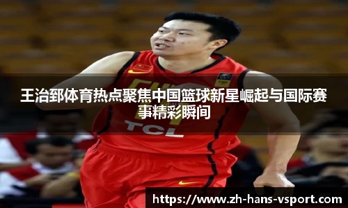 王治郅体育热点聚焦中国篮球新星崛起与国际赛事精彩瞬间